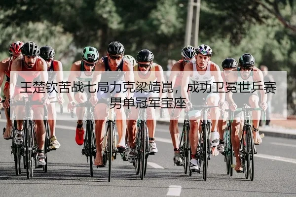 王楚钦苦战七局力克梁靖崑，成功卫冕世乒赛男单冠军宝座